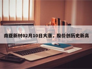 南亚新材02月10日大涨，股价创历史新高